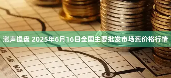 涨声操盘 2025年6月16日全国主要批发市场葱价格行情
