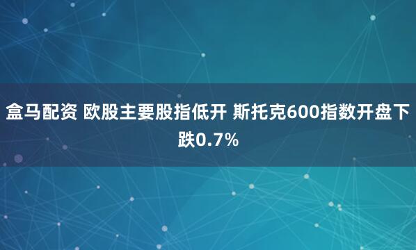 盒马配资 欧股主要股指低开 斯托克600指数开盘下跌0.7%