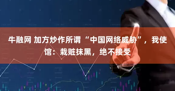 牛融网 加方炒作所谓 “中国网络威胁”，我使馆：栽赃抹黑，绝不接受
