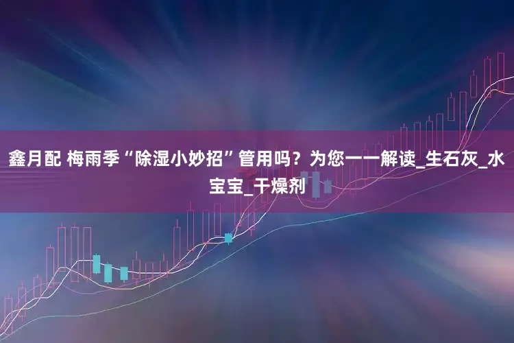 鑫月配 梅雨季“除湿小妙招”管用吗？为您一一解读_生石灰_水宝宝_干燥剂