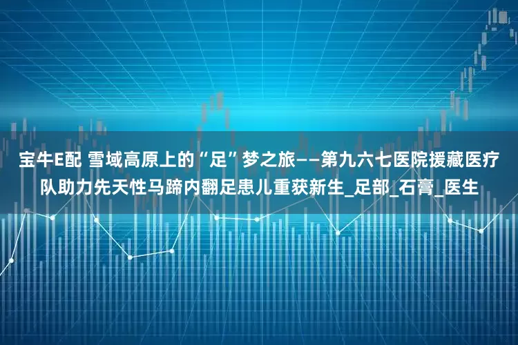 宝牛E配 雪域高原上的“足”梦之旅——第九六七医院援藏医疗队助力先天性马蹄内翻足患儿重获新生_足部_石膏_医生