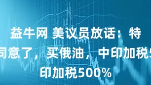 益牛网 美议员放话：特朗普同意了，买俄油，中印加税500%