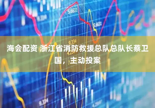 海会配资 浙江省消防救援总队总队长蔡卫国，主动投案