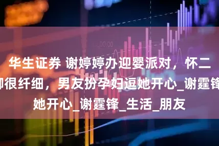 华生证券 谢婷婷办迎婴派对，怀二胎9个月手脚很纤细，男友扮孕妇逗她开心_谢霆锋_生活_朋友