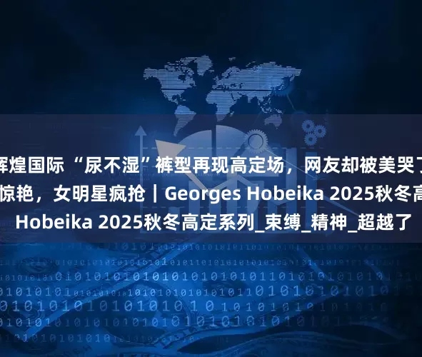 辉煌国际 “尿不湿”裤型再现高定场，网友却被美哭了！50款裙装，款款惊艳，女明星疯抢｜Georges Hobeika 2025秋冬高定系列_束缚_精神_超越了
