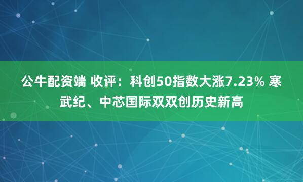 公牛配资端 收评：科创50指数大涨7.23% 寒武纪、中芯国际双双创历史新高