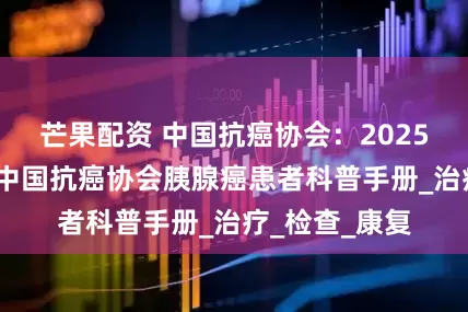 芒果配资 中国抗癌协会：2025年胰路守护-中国抗癌协会胰腺癌患者科普手册_治疗_检查_康复