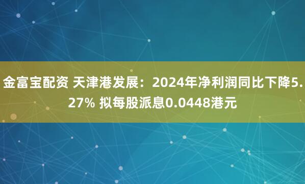 金富宝配资 天津港发展：2024年净利润同比下降5.27% 拟每股派息0.0448港元